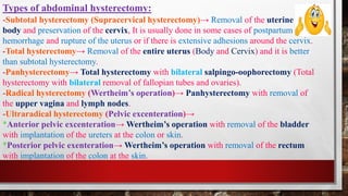 -Subtotal hysterectomy (Supracervical hysterectomy)→ Removal of the uterine
body and preservation of the cervix, It is usually done in some cases of postpartum
hemorrhage and rupture of the uterus or if there is extensive adhesions around the cervix.
-Total hysterectomy→ Removal of the entire uterus (Body and Cervix) and it is better
than subtotal hysterectomy.
-Panhysterectomy→ Total hysterectomy with bilateral salpingo-oophorectomy (Total
hysterectomy with bilateral removal of fallopian tubes and ovaries).
-Radical hysterectomy (Wertheim’s operation)→ Panhysterectomy with removal of
the upper vagina and lymph nodes.
-Ultraradical hysterectomy (Pelvic excenteration)→
*Anterior pelvic excenteration→ Wertheim’s operation with removal of the bladder
with implantation of the ureters at the colon or skin.
*Posterior pelvic exenteration→ Wertheim’s operation with removal of the rectum
with implantation of the colon at the skin.
Types of abdominal hysterectomy:
 