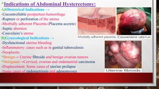 *Indications of Abdominal Hysterectomy:
A)Obstetrical Indications →
-Uncontrollable postpartum hemorrhage
-Rupture or perforation of the uterus
-Morbidly adherent Placenta (Placenta accrete)
-Septic abortion
-Couvelaire’s uterus
B)Gynecological Indications →
-Dysfunctional uterine bleeding
-Inflammatory: cases such as in genital tuberculosis
-Neoplastic:
*Benign→ Uterine fibroids and benign ovarian tumors
*Malignant→Cervical, ovarian and endometrial carcinoma
-Displacement: Some cases of uterine prolapse
-Some cases of endometriosis and adenomyosis
 