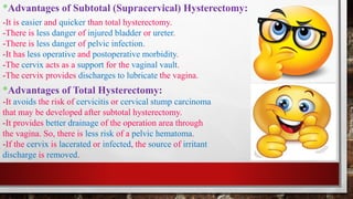 *Advantages of Subtotal (Supracervical) Hysterectomy:
*Advantages of Total Hysterectomy:
-It avoids the risk of cervicitis or cervical stump carcinoma
that may be developed after subtotal hysterectomy.
-It provides better drainage of the operation area through
the vagina. So, there is less risk of a pelvic hematoma.
-If the cervix is lacerated or infected, the source of irritant
discharge is removed.
-It is easier and quicker than total hysterectomy.
-There is less danger of injured bladder or ureter.
-There is less danger of pelvic infection.
-It has less operative and postoperative morbidity.
-The cervix acts as a support for the vaginal vault.
-The cervix provides discharges to lubricate the vagina.
 