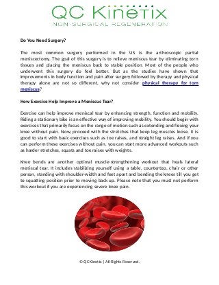 Do You Need Surgery?
The most common surgery performed in the US is the arthroscopic partial
meniscectomy. The goal of this surgery is to relieve meniscus tear by eliminating torn
tissues and placing the meniscus back to stable position. Most of the people who
underwent this surgery do feel better. But as the studies have shown that
improvements in body function and pain after surgery followed by therapy and physical
therapy alone are not so different, why not consider physical therapy for torn
meniscus?
How Exercise Help Improve a Meniscus Tear?
Exercise can help improve meniscal tear by enhancing strength, function and mobility.
Riding a stationary bike is an effective way of improving mobility. You should begin with
exercises that primarily focus on the range of motion such as extending and flexing your
knee without pain. Now, proceed with the stretches that keep leg muscles loose. It is
good to start with basic exercises such as toe raises, and straight leg raises. And if you
can perform these exercises without pain, you can start more advanced workouts such
as harder stretches, squats and toe raises with weights.
Knee bends are another optimal muscle-strengthening workout that heals lateral
meniscal tear. It includes stabilizing yourself using a table, countertop, chair or other
person, standing with shoulder-width and feet apart and bending the knees till you get
to squatting position prior to moving back up. Please note that you must not perform
this workout if you are experiencing severe knee pain.
© QC Kinetix | All Rights Reserved.
 