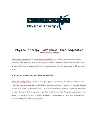 Physical Therapy: Post Below- Knee Amputation
(Alliance Physical Therapy)
Below-knee amputation​ or ​lower–knee amputation ​is a surgical process conducted to
remove a limb damaged due to any injury, trauma or disease. The process of amputation
can be performed at any age, but is more prevalent among the age group of 65 years and
older.
What do we mean by Below-Knee Amputation?
Below-Knee Amputation​ or BKA is a surgical process to remove the damaged or diseased
limb. The main reason behind BKA (Below-Knee Amputation) is peripheral vascular disease
or poor circulation in the lower limb. Due to poor circulation; immune or healing responses
to injury limit and foot or leg ulcers may form that do not heal. These damaging ulcers may
develop infection spreading to bones. Amputation is conducted to remove these diseased
tissues and to prevent further infection.
 