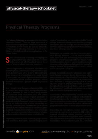 01/12/2011 17:57
                                                                                 physical-therapy-school.net




                                                                                Physical Therapy Programs

                                                                                Find physical therapy programs within the United           areas of examine that are currently available. Varied
                                                                                States and Canada. There’s a huge assortment of            colleges and universities provide sensible training in
                                                                                physical therapy programs from which to choose.            orthopedic physical therapy, occupational physical
                                                                                For example, when you’ve got already attained a            therapy, cardiovascular/pulmonary rehabilitation,
                                                                                certain stage of schooling from one in every of over       and more amongst others.
                                                                                200 accredited physical therapy applications in the
                                                                                United States.                                             In case you are more serious about becoming a phy-
                                                                                                                                           sical therapy assistant (PTA) or physical therapy


                                                                                S
                                                                                    ome schools supply an undergraduate program            aide, there are also numerous physical therapy
                                                                                    in physical therapy, which students can enter          programs primarily designed for the future PTA in
                                                                                    as freshmen or after finishing two or three            mind. Candidates discover ways to work underneath
                                                                                years of undergraduate coaching elsewhere.                 the supervision of a licensed physical therapist after
                                                                                                                                           they’ve successfully graduated from an accredited
                                                                                These college students will receive a bachelor’s di-       Associate diploma program.
                                                                                ploma in physical therapy on completion of the pro-
                                                                                gram. For entry into a two- to three-12 months gra-        College students looking for admission into a phy-
                                                                                duate program in physical therapy, a pupil should          sical therapy program should discover out which
                                                                                first acquire a bachelor’s diploma in another field.       exams are required by schools of their choice. The
                                                                                On completion of the graduate program, college             Basic Report Examination (GRE) is a prerequisite
                                                                                students will obtain a grasp’s degree in physical          for a number of colleges providing the master’s
http://www.physical-therapy-school.net/2011/04/physical-therapy-programs.html




                                                                                therapy.                                                   diploma program. Others require the Allied Well
                                                                                                                                           being Professions Aptitude Take a look at (AHPAT)
                                                                                Entry into physical therapy packages could be very         for admission. A pupil is advised to make early plans
                                                                                aggressive, and most colleges want grade point ave-        to finish required programs and tests.
                                                                                rages of between 3.5 and 4.0. Well being-associa-
                                                                                ted volunteer work could earn just a few factors           Associates in Physical Remedy applications often
                                                                                in your favor. Some colleges require applicants to         take roughly two years to complete and are the tu-
                                                                                have engaged in volunteer or paid physical therapy         torial stepping stone for physical therapy assistants.
                                                                                work at hospitals, because it helps them understand        Upon completion, graduates can go onto attaining
                                                                                the career and determine whether or not they are           their Bachelors, Masters or Doctorates and earn the
                                                                                actually lower out for it. Whereas totally different       proper to develop into licensed physical therapists.
                                                                                faculties have different admission conditions, prac-
                                                                                tically all require at the very least a year of biology,   Depending on the diploma course, students can
                                                                                at the least one semester of chemistry and physics,        anticipate a curriculum in anatomy, CPR and first
                                                                                and courses in different science-related fields.           support, physiology, biology, chemistry, and phy-
                                                                                                                                           sics; and sensible coaching in therapeutic modali-
                                                                                Depending on which physical therapy program whe-           ties (together with therapeutic massage techniques,
                                                                                rein you enroll, there are a number of specialised         manual and mechanical therapies, etc.). Whereas




                                                                                Love this                     PDF?              Add it to your Reading List! 4 joliprint.com/mag
                                                                                                                                                                                          Page 1
 