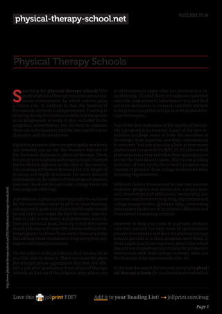 01/12/2011 17:56
                                                                                physical-therapy-school.net




                                                                               Physical Therapy Schools


                                                                               S
                                                                                    earching for physical therapy schools?The          in alternatives to apply what you learned in a cli-
                                                                                    study of physical therapy requires serious aca-    nical setting. Check if there are sufficient qualified
                                                                                    demic commitment, by which science plays           scientific instructors to information you and find
                                                                               a robust role. In addition to this, the training of     out their dedication to research and their attitude
                                                                               therapeutic methods is also prioritized. Training in    in direction of superior and up-to-date physical the-
                                                                               creating sturdy interpersonal skills and the power      rapy techniques.
                                                                               to be progressive at work is also included in the
                                                                               programs, nevertheless, you do have to examine          Top-of-the-line indicators of the quality of the var-
                                                                               them out individually to find the best match in your    sity’s program is its ranking. A part of the nice re-
                                                                               character and circumstances.                            putation a college earns is from the members of
                                                                                                                                       its college, their expertise and their contributions
                                                                               Right this moment, there are principally two levels     to research. You can also take a look at how many
                                                                               you possibly can go for: the master’s diploma or        students per category (DPT, MPT, PT, PTA) the school
                                                                               the doctorate diploma in physical therapy. These        graduates every year and what their passing scores
                                                                               two programs in physical therapy schools changed        are for the State Board Exams. This can be a telling
                                                                               the bachelor’s diploma on the turn of the century.      indicator of how nicely the school’s program was
                                                                               The primary difference between the 2 is length of       capable of prepare these college students for their
                                                                               training and depth of content. For more detailed        licensing requirements.
                                                                               information on the subject of their program content,
                                                                               you may check out the particular college’s web site     Different factors it’s essential to take into account
                                                                               and program offerings.                                  embrace: program and school size, campus loca-
http://www.physical-therapy-school.net/2011/04/physical-therapy-schools.html




                                                                                                                                       tion, internships and affiliations, mentorship, tui-
                                                                               A profession in physical therapy might be outlined      tion costs and monetary help help, stipulations and
                                                                               by the varsity you select to go to in your training,    college requirements, graduate help, networking
                                                                               subsequently, quite a lot of care and thought should    alternatives by the use of an alumni affiliation and
                                                                               be put in for you make the best decision. Take the      even career counseling services.
                                                                               time to take a seat down and determine your ca-
                                                                               reer and personal goals, then try to find the closest   However to help you come to a greater decision
                                                                               match you may with over 200 schools with accredi-       take into account the next: area of specialization
                                                                               ted programs to choose from earlier than you make       you are interested in and does the physical therapy
                                                                               this all-important resolution to keep away from any     schools provide it, is their program accredited, is
                                                                               regrets and disappointments.                            there ample practicum exposure, what is the school
                                                                                                                                       like and are its professors accessible for productive
                                                                               On the subject of the practicum, find out as a lot as   interactions with their college students, what are
                                                                               you’ll be able to about it. There are cases the place   the financial help opportunities like, etc.
                                                                               the scholars are so appreciated that they are offe-
                                                                               red a job after graduation from physical therapy        In the end, the search for the most acceptable physi-
                                                                               schools, so find out if the program truly places you    cal therapy schools for you lies in how methodical




                                                                               Love this                    PDF?            Add it to your Reading List! 4 joliprint.com/mag
                                                                                                                                                                                      Page 1
 