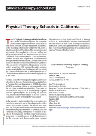 20/09/2011 04:18
                 physical-therapy-school.net




                Physical Therapy Schools in California


                T
                       otal of 6 physical therapy schools in Califor-         high of the schooling that is paid. Physical therapy
                       nia can be found through out the state that            schools in California offer an associate diploma in
                       particular college students can select from to         utilized science in most cases, although it is potential
                start their physical therapy education. California            to have an associate degree of another background.
                is the most important state within the U.S. with a            List of physical therapy schools in California which
                inhabitants of over 37 million. The universities and          are CAPTE accredited as below:
                universities that supply this system are unfold out
                all through the state from Sacramento to Northern
                California, down to the greater Los Angeles area.
                Salaries are also a lot larger than the nationwide
                average in the state of California, which is an added
                bonus for those who wish to examine there, or those
                who are resides in California. There are an approxi-             Azusa Pacific University Physical Therapy
                mately more than 4000 physical therapist working                                 Program
                proper now in California. 6 colleges really isn´t that
                top contemplating the fast growing population of
                California and the massive measurement physically             Department of Physical Therapy
                of the state.                                                 PO Box 7000
                                                                              701 E. Foothill Blvd.
                The best option for finding out at a physical therapy         Azusa, California 91702
                schools is to choose a Commission on Accreditation
                in Physical Therapy Education or CAPTE. Selecting             CAPTE: Accredited
                a CAPTE accredited college or university offers you           Designation: Private
                the very best level of transferability from state to          Program Contact: Michael Laymon, PT, DSc, O.C.S.
                state, which is important. If you’re going to spend           Phone: 626-815-5021
                another 2 years of your life pursuing for your ca-            Fax: 626-815-5017
                reer, it is recommended for you to choose a CAPTE             Email: mlaymon@apu.edu
                accredited faculty or college for this career.                Completion: Doctorate in Physical Therapy
                                                                              Credits: 150
                So far as prices go for tuition the best option you           PTCAS: Yes
                could have is to make use of the college / universities       Class Size: 40
                contact information to contact the schools near your          Requirements:
                area, or that you are interested with courses as a            Website: http://www.apu.edu/bas/physicaltherapy/
joliprint




                whole tends to price between $1200 to $2000 per               dpt/
                semester depending on the state or location of the
                school. Now typically further research materials,
                books and even uniform are needed as resources
 Printed with




                for the program, and these may be extra costs on



                                                    http://www.physical-therapy-school.net/2011/04/physical-therapy-schools-in-california.html



                                                                                                                                        Page 1
 