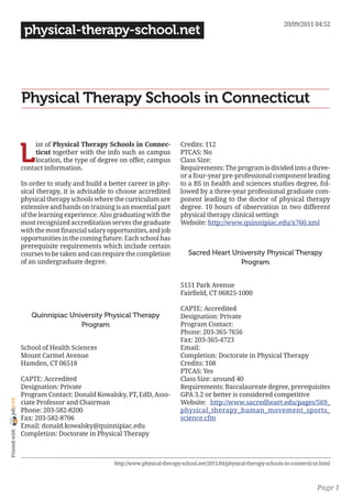 20/09/2011 04:52
                 physical-therapy-school.net




                Physical Therapy Schools in Connecticut


                L
                     ist of Physical Therapy Schools in Connec-             Credits: 112
                     ticut together with the info such as campus            PTCAS: No
                     location, the type of degree on offer, campus          Class Size:
                contact information.                                        Requirements: The program is divided into a three-
                                                                            or a four-year pre-professional component leading
                In order to study and build a better career in phy-         to a BS in health and sciences studies degree, fol-
                sical therapy, it is advisable to choose accredited         lowed by a three-year professional graduate com-
                physical therapy schools where the curriculum are           ponent leading to the doctor of physical therapy
                extensive and hands on training is an essential part        degree. 10 hours of observation in two different
                of the learning experience. Also graduating with the        physical therapy clinical settings
                most recognized accreditation serves the graduate           Website: http://www.quinnipiac.edu/x760.xml
                with the most financial salary opportunities, and job
                opportunities in the coming future. Each school has
                prerequisite requirements which include certain
                courses to be taken and can require the completion              Sacred Heart University Physical Therapy
                of an undergraduate degree.                                                    Program


                                                                            5151 Park Avenue
                                                                            Fairfield, CT 06825-1000

                                                                            CAPTE: Accredited
                   Quinnipiac University Physical Therapy                   Designation: Private
                                 Program                                    Program Contact:
                                                                            Phone: 203-365-7656
                                                                            Fax: 203-365-4723
                School of Health Sciences                                   Email:
                Mount Carmel Avenue                                         Completion: Doctorate in Physical Therapy
                Hamden, CT 06518                                            Credits: 108
                                                                            PTCAS: Yes
                CAPTE: Accredited                                           Class Size: around 40
                Designation: Private                                        Requirements: Baccalaureate degree, prerequisites
                Program Contact: Donald Kowalsky, PT, EdD, Asso-            GPA 3.2 or better is considered competitive
joliprint




                ciate Professor and Chairman                                Website: http://www.sacredheart.edu/pages/569_
                Phone: 203-582-8200                                         physical_therapy_human_movement_sports_
                Fax: 203-582-8706                                           science.cfm
                Email: donald.kowalsky@quinnipiac.edu
 Printed with




                Completion: Doctorate in Physical Therapy



                                                 http://www.physical-therapy-school.net/2011/04/physical-therapy-schools-in-connecticut.html



                                                                                                                                      Page 1
 