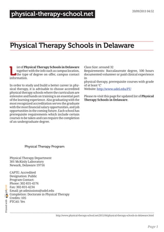 20/09/2011 04:52
                 physical-therapy-school.net




                Physical Therapy Schools in Delaware


                L
                     ist of Physical Therapy Schools in Delaware            Class Size: around 32
                     together with the info such as campus location,        Requirements: Baccalaureate degree, 100 hours
                     the type of degree on offer, campus contact            documented volunteer or paid clinical experience
                information.                                                in
                                                                            physical therapy, prerequisite courses with grade
                In order to study and build a better career in phy-         of at least ‘C’
                sical therapy, it is advisable to choose accredited         Website: http://www.udel.edu/PT/
                physical therapy schools where the curriculum are
                extensive and hands on training is an essential part        Please re-visit this page for updated list of Physical
                of the learning experience. Also graduating with the        Therapy Schools in Delaware.
                most recognized accreditation serves the graduate
                with the most financial salary opportunities, and job
                opportunities in the coming future. Each school has
                prerequisite requirements which include certain
                courses to be taken and can require the completion
                of an undergraduate degree.




                           Physical Therapy Program


                Physical Therapy Department
                301 McKinly Laboratory
                Newark, Delaware 19716

                CAPTE: Accredited
                Designation: Public
                Program Contact:
                Phone: 302-831-4576
joliprint




                Fax: 302-831-4234
                Email: pt-admissions@udel.edu
                Completion: Doctorate in Physical Therapy
                Credits: 105
 Printed with




                PTCAS: Yes



                                                   http://www.physical-therapy-school.net/2011/04/physical-therapy-schools-in-delaware.html



                                                                                                                                     Page 1
 