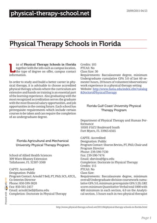 20/09/2011 04:53
                 physical-therapy-school.net




                Physical Therapy Schools in Florida


                L
                     ist of Physical Therapy Schools in Florida             Credits: 103
                     together with the info such as campus location,        PTCAS: No
                     the type of degree on offer, campus contact            Class Size: 30
                information.                                                Requirements: Baccalaureate degree, minimum
                                                                            Undergraduate cumulative GPA 3.0 of last 60 se-
                In order to study and build a better career in phy-         mester hours, 20 hours of volunteer/observations/
                sical therapy, it is advisable to choose accredited         work experience in a physical therapy setting
                physical therapy schools where the curriculum are           Website: http://www.famu.edu/index.cfm?catalog
                extensive and hands on training is an essential part        &DoctorofPhysicalTherapy
                of the learning experience. Also graduating with the
                most recognized accreditation serves the graduate
                with the most financial salary opportunities, and job
                opportunities in the coming future. Each school has               Florida Gulf Coast University Physical
                prerequisite requirements which include certain                             Therapy Program
                courses to be taken and can require the completion
                of an undergraduate degree.
                                                                            Department of Physical Therapy and Human Per-
                                                                            formance
                                                                            10501 FGCU Boulevard South
                                                                            Fort Myers, FL 33965-6565

                                                                            CAPTE: Accredited
                     Florida Agricultural and Mechanical                    Designation: Public
                     University Physical Therapy Program                    Program Contact: Sharon Bevins, PT, PhD, Chair and
                                                                            Program Director
                                                                            Phone: 239-590-7530
                School of Allied Health Sciences                            Fax: 239-590-7474
                309 Ware-Rhaney Extension                                   Email: sbevins@fgcu.edu
                Tallahassee, FL 32307-3500                                  Completion: Doctorate in Physical Therapy
                                                                            Credits: 115
                CAPTE: Accredited                                           PTCAS: No
                Designation: Public                                         Class Size:
                Program Contact: Arnold T Bell, PT, PhD, SCS, ATC/L,        Requirements: Baccalaureate degree, minimum
joliprint




                Co-Interim Director                                         overall Undergraduate division coursework cumu-
                Phone: 850-599-3820                                         lative GPA 3.0, minimum prerequisite GPA 3.20, GRE
                Fax: 850-561-2457                                           scores minimum Quantitative-Verbal total 1000 with
                Email: arnold.bell@famu.edu                                 400 minimum in each section, 4.0 on the Analyti-
 Printed with




                Completion: Doctorate in Physical Therapy                   cal section, 5 hours each in two physical therapist



                                                     http://www.physical-therapy-school.net/2011/04/physical-therapy-schools-in-florida.html



                                                                                                                                      Page 1
 
