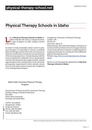 20/09/2011 04:54
                 physical-therapy-school.net




                Physical Therapy Schools in Idaho


                L
                     ist of Physical Therapy Schools in Idaho to-          Completion: Doctorate in Physical Therapy
                     gether with the info such as campus location,         Credits: 100
                     the type of degree on offer, campus contact           PTCAS: No
                information.                                               Class Size: about 52
                                                                           Requirements: Baccalaureate degree, minimum of
                In order to study and build a better career in phy-        an earned GPA of at least 3.0 over all upper division
                sical therapy, it is advisable to choose accredited        course work, 80 hours volunteer or paid experience
                physical therapy schools where the curriculum are          in physical therapy in a minimum of two different
                extensive and hands on training is an essential part       physical therapy practices
                of the learning experience. Also graduating with the       Website: http://www.isu.edu/dpot/physical_therapy.
                most recognized accreditation serves the graduate          shtml
                with the most financial salary opportunities, and job
                opportunities in the coming future. Each school has        Please re-visit this page for updated list of Physical
                prerequisite requirements which include certain            Therapy Schools in Idaho.
                courses to be taken and can require the completion
                of an undergraduate degree.




                   Idaho State University Physical Therapy
                                  Program


                Department of Physical and Occupational Therapy
                Kasiska College of Health Professions
                Box 8045
                Idaho State University
                Pocatello, ID 83209-8045

                CAPTE: Accredited
joliprint




                Designation: Public
                Program Contact:
                Phone: 208-282-4095
                Fax: 208-282-4962
 Printed with




                Email: dpot@isu.edu



                                                      http://www.physical-therapy-school.net/2011/04/physical-therapy-schools-in-idaho.html



                                                                                                                                     Page 1
 