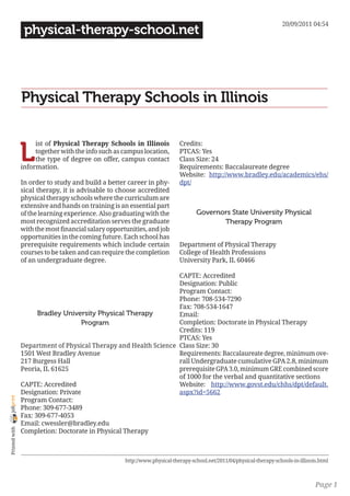 20/09/2011 04:54
                 physical-therapy-school.net




                Physical Therapy Schools in Illinois


                L
                     ist of Physical Therapy Schools in Illinois            Credits:
                     together with the info such as campus location,        PTCAS: Yes
                     the type of degree on offer, campus contact            Class Size: 24
                information.                                                Requirements: Baccalaureate degree
                                                                            Website: http://www.bradley.edu/academics/ehs/
                In order to study and build a better career in phy-         dpt/
                sical therapy, it is advisable to choose accredited
                physical therapy schools where the curriculum are
                extensive and hands on training is an essential part
                of the learning experience. Also graduating with the               Governors State University Physical
                most recognized accreditation serves the graduate                         Therapy Program
                with the most financial salary opportunities, and job
                opportunities in the coming future. Each school has
                prerequisite requirements which include certain             Department of Physical Therapy
                courses to be taken and can require the completion          College of Health Professions
                of an undergraduate degree.                                 University Park, IL 60466

                                                                  CAPTE: Accredited
                                                                  Designation: Public
                                                                  Program Contact:
                                                                  Phone: 708-534-7290
                                                                  Fax: 708-534-1647
                      Bradley University Physical Therapy         Email:
                                    Program                       Completion: Doctorate in Physical Therapy
                                                                  Credits: 119
                                                                  PTCAS: Yes
                Department of Physical Therapy and Health Science Class Size: 30
                1501 West Bradley Avenue                          Requirements: Baccalaureate degree, minimum ove-
                217 Burgess Hall                                  rall Undergraduate cumulative GPA 2.8, minimum
                Peoria, IL 61625                                  prerequisite GPA 3.0, minimum GRE combined score
                                                                  of 1000 for the verbal and quantitative sections
                CAPTE: Accredited                                 Website: http://www.govst.edu/chhs/dpt/default.
                Designation: Private                              aspx?id=5662
joliprint




                Program Contact:
                Phone: 309-677-3489
                Fax: 309-677-4053
                Email: cwessler@bradley.edu
 Printed with




                Completion: Doctorate in Physical Therapy



                                                     http://www.physical-therapy-school.net/2011/04/physical-therapy-schools-in-illinois.html



                                                                                                                                       Page 1
 