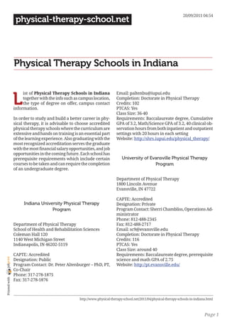 20/09/2011 04:54
                 physical-therapy-school.net




                Physical Therapy Schools in Indiana


                L
                     ist of Physical Therapy Schools in Indiana            Email: paltenbu@iupui.edu
                     together with the info such as campus location,       Completion: Doctorate in Physical Therapy
                     the type of degree on offer, campus contact           Credits: 102
                information.                                               PTCAS: Yes
                                                                           Class Size: 36-40
                In order to study and build a better career in phy-        Requirements: Baccalaureate degree, Cumulative
                sical therapy, it is advisable to choose accredited        GPA of 3.2, Math/Science GPA of 3.2, 40 clinical ob-
                physical therapy schools where the curriculum are          servation hours from both inpatient and outpatient
                extensive and hands on training is an essential part       settings with 20 hours in each setting
                of the learning experience. Also graduating with the       Website: http://shrs.iupui.edu/physical_therapy/
                most recognized accreditation serves the graduate
                with the most financial salary opportunities, and job
                opportunities in the coming future. Each school has
                prerequisite requirements which include certain                University of Evansville Physical Therapy
                courses to be taken and can require the completion                             Program
                of an undergraduate degree.

                                                                           Department of Physical Therapy
                                                                           1800 Lincoln Avenue
                                                                           Evansville, IN 47722

                                                                           CAPTE: Accredited
                     Indiana University Physical Therapy                   Designation: Private
                                  Program                                  Program Contact: Sherri Chambliss, Operations Ad-
                                                                           ministrator
                                                                           Phone: 812-488-2345
                Department of Physical Therapy                             Fax: 812-488-2717
                School of Health and Rehabilitation Sciences               Email: sc9@evansville.edu
                Coleman Hall 120                                           Completion: Doctorate in Physical Therapy
                1140 West Michigan Street                                  Credits: 116
                Indianapolis, IN 46202-5119                                PTCAS: Yes
                                                                           Class Size: around 40
                CAPTE: Accredited                                          Requirements: Baccalaureate degree, prerequisite
joliprint




                Designation: Public                                        science and math GPA of 2.75
                Program Contact: Dr. Peter Altenburger – PhD, PT,          Website: http://pt.evansville.edu/
                Co-Chair
                Phone: 317-278-1875
 Printed with




                Fax: 317-278-1876



                                                    http://www.physical-therapy-school.net/2011/04/physical-therapy-schools-in-indiana.html



                                                                                                                                     Page 1
 