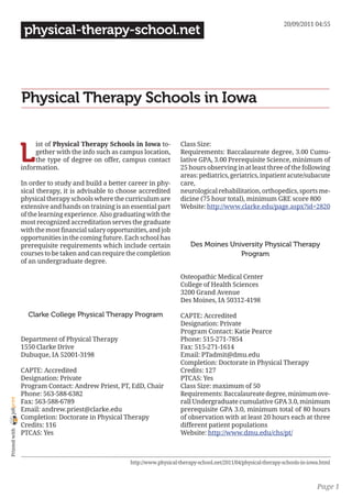 20/09/2011 04:55
                 physical-therapy-school.net




                Physical Therapy Schools in Iowa


                L
                     ist of Physical Therapy Schools in Iowa to-           Class Size:
                     gether with the info such as campus location,         Requirements: Baccalaureate degree, 3.00 Cumu-
                     the type of degree on offer, campus contact           lative GPA, 3.00 Prerequisite Science, minimum of
                information.                                               25 hours observing in at least three of the following
                                                                           areas: pediatrics, geriatrics, inpatient acute/subacute
                In order to study and build a better career in phy-        care,
                sical therapy, it is advisable to choose accredited        neurological rehabilitation, orthopedics, sports me-
                physical therapy schools where the curriculum are          dicine (75 hour total), minimum GRE score 800
                extensive and hands on training is an essential part       Website: http://www.clarke.edu/page.aspx?id=2820
                of the learning experience. Also graduating with the
                most recognized accreditation serves the graduate
                with the most financial salary opportunities, and job
                opportunities in the coming future. Each school has
                prerequisite requirements which include certain                Des Moines University Physical Therapy
                courses to be taken and can require the completion                           Program
                of an undergraduate degree.

                                                                           Osteopathic Medical Center
                                                                           College of Health Sciences
                                                                           3200 Grand Avenue
                                                                           Des Moines, IA 50312-4198

                  Clarke College Physical Therapy Program                  CAPTE: Accredited
                                                                           Designation: Private
                                                                           Program Contact: Katie Pearce
                Department of Physical Therapy                             Phone: 515-271-7854
                1550 Clarke Drive                                          Fax: 515-271-1614
                Dubuque, IA 52001-3198                                     Email: PTadmit@dmu.edu
                                                                           Completion: Doctorate in Physical Therapy
                CAPTE: Accredited                                          Credits: 127
                Designation: Private                                       PTCAS: Yes
                Program Contact: Andrew Priest, PT, EdD, Chair             Class Size: maximum of 50
                Phone: 563-588-6382                                        Requirements: Baccalaureate degree, minimum ove-
joliprint




                Fax: 563-588-6789                                          rall Undergraduate cumulative GPA 3.0, minimum
                Email: andrew.priest@clarke.edu                            prerequisite GPA 3.0, minimum total of 80 hours
                Completion: Doctorate in Physical Therapy                  of observation with at least 20 hours each at three
                Credits: 116                                               different patient populations
 Printed with




                PTCAS: Yes                                                 Website: http://www.dmu.edu/chs/pt/



                                                      http://www.physical-therapy-school.net/2011/04/physical-therapy-schools-in-iowa.html



                                                                                                                                    Page 1
 