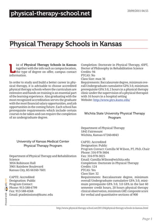 20/09/2011 04:55
                 physical-therapy-school.net




                Physical Therapy Schools in Kansas


                L
                     ist of Physical Therapy Schools in Kansas              Completion: Doctorate in Physical Therapy, tDPT,
                     together with the info such as campus location,        Doctor of Philosophy in Rehabilitation Science
                     the type of degree on offer, campus contact            Credits: 94
                information.                                                PTCAS: No
                                                                            Class Size: max 36
                In order to study and build a better career in phy-         Requirements: Baccalaureate degree, minimum ove-
                sical therapy, it is advisable to choose accredited         rall Undergraduate cumulative GPA 3.0, minimum
                physical therapy schools where the curriculum are           prerequisite GPA 3.0, 2 hours in a physical therapy
                extensive and hands on training is an essential part        clinic under the supervision of a physical therapist
                of the learning experience. Also graduating with the        with 16 hours in a hospital setting
                most recognized accreditation serves the graduate           Website: http://www.ptrs.kumc.edu/
                with the most financial salary opportunities, and job
                opportunities in the coming future. Each school has
                prerequisite requirements which include certain
                courses to be taken and can require the completion             Wichita State University Physical Therapy
                of an undergraduate degree.                                                    Program


                                                                            Department of Physical Therapy
                                                                            1845 Fairmount
                                                                            Wichita, Kansas 67260-0043

                     University of Kansas Medical Center                    CAPTE: Accredited
                         Physical Therapy Program                           Designation: Public
                                                                            Program Contact: Camilla M Wilson, PT, PhD, Chair
                                                                            Phone: 316-978-3604
                Department of Physical Therapy and Rehabilitation           Fax: 316-978-3025
                Science                                                     Email: Camilla.Wilson@wichita.edu
                3056 Robinson Hall                                          Completion: Doctorate in Physical Therapy
                3901 Rainbow Boulevard                                      Credits: 124
                Kansas City, KS 66160-7601                                  PTCAS: Yes
                                                                            Class Size: 32
                CAPTE: Accredited                                           Requirements: Baccalaureate degree, minimum
joliprint




                Designation: Public                                         overall Undergraduate cumulative GPA 3.0, mini-
                Program Contact:                                            mum prerequisite GPA 3.0, 3.0 GPA in the last 60
                Phone: 913-588-6799                                         semester credit hours, 20 hours physical therapy
                Fax: 913-588-4568                                           clinical observation, minimum GRE composite score
 Printed with




                Email: ptadmissions@kumc.edu                                for verbal and quantitative sections of 900



                                                     http://www.physical-therapy-school.net/2011/04/physical-therapy-schools-in-kansas.html



                                                                                                                                     Page 1
 