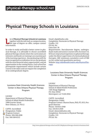20/09/2011 04:56
                 physical-therapy-school.net




                Physical Therapy Schools in Louisiana


                L
                     ist of Physical Therapy Schools in Louisiana           Email: ahpt@lsuhsc.edu
                     together with the info such as campus location,        Completion: Doctorate in Physical Therapy
                     the type of degree on offer, campus contact            Credits: 122
                information.                                                PTCAS: No
                                                                            Class Size: 36
                In order to study and build a better career in phy-         Requirements: Baccalaureate degree, undergra-
                sical therapy, it is advisable to choose accredited         duate math and science courses GPA of at least 3.0,
                physical therapy schools where the curriculum are           60 hours of practical experience in physical therapy
                extensive and hands on training is an essential part        under the direct supervision of a licensed physical
                of the learning experience. Also graduating with the        therapist, GRE minimum cumulative score of 900
                most recognized accreditation serves the graduate           on the verbal and quantitative portions
                with the most financial salary opportunities, and job       Website: http://alliedhealth.lsuhsc.edu/PhysicalThe-
                opportunities in the coming future. Each school has         rapy/
                prerequisite requirements which include certain
                courses to be taken and can require the completion
                of an undergraduate degree.
                                                                               Louisiana State University Health Sciences
                                                                                Center in New Orleans Physical Therapy
                                                                                                Program

                                                                            LSUHSC
                  Louisiana State University Health Sciences                Department of Physical Therapy
                   Center in New Orleans Physical Therapy                   School of Allied Health Professions
                                   Program                                  1501 Kings Highway
                                                                            P.O. Box 33932
                                                                            Shreveport, LA 71103-3932
                LSUHSC
                Department of Physical Therapy                              CAPTE: Accredited
                School of Allied Health Professions                         Designation: Public
                1900 Gravier Street                                         Program Contact: Sharon Dunn, PhD, PT, OCS, Pro-
                New Orleans, LA 70112                                       gram Director
                                                                            Phone: 318-813-2940
joliprint




                CAPTE: Accredited                                           Fax: 318-813-2949
                Designation: Public                                         Email: sdunn2@lsuhsc.edu
                Program Contact:                                            Completion: Doctorate in Physical Therapy
                Phone: 504-568-4288                                         Credits: 119
 Printed with




                Fax: 504-568-6552                                           PTCAS: No



                                                   http://www.physical-therapy-school.net/2011/04/physical-therapy-schools-in-louisiana.html



                                                                                                                                      Page 1
 