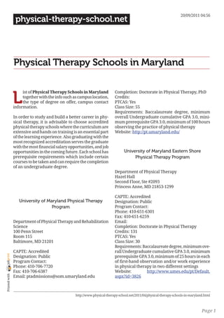 20/09/2011 04:56
                 physical-therapy-school.net




                Physical Therapy Schools in Maryland


                L
                     ist of Physical Therapy Schools in Maryland           Completion: Doctorate in Physical Therapy, PhD
                     together with the info such as campus location,       Credits:
                     the type of degree on offer, campus contact           PTCAS: Yes
                information.                                               Class Size: 55
                                                                           Requirements: Baccalaureate degree, minimum
                In order to study and build a better career in phy-        overall Undergraduate cumulative GPA 3.0, mini-
                sical therapy, it is advisable to choose accredited        mum prerequisite GPA 3.0, minimum of 100 hours
                physical therapy schools where the curriculum are          observing the practice of physical therapy
                extensive and hands on training is an essential part       Website: http://pt.umaryland.edu/
                of the learning experience. Also graduating with the
                most recognized accreditation serves the graduate
                with the most financial salary opportunities, and job
                opportunities in the coming future. Each school has              University of Maryland Eastern Shore
                prerequisite requirements which include certain                       Physical Therapy Program
                courses to be taken and can require the completion
                of an undergraduate degree.
                                                                           Department of Physical Therapy
                                                                           Hazel Hall
                                                                           Second Floor, Ste #2093
                                                                           Princess Anne, MD 21853-1299

                                                                           CAPTE: Accredited
                   University of Maryland Physical Therapy                 Designation: Public
                                   Program                                 Program Contact:
                                                                           Phone: 410-651-6301
                                                                           Fax: 410-651-6259
                Department of Physical Therapy and Rehabilitation          Email:
                Science                                                    Completion: Doctorate in Physical Therapy
                100 Penn Street                                            Credits: 131
                Room 115                                                   PTCAS: Yes
                Baltimore, MD 21201                                        Class Size: 30
                                                                           Requirements: Baccalaureate degree, minimum ove-
                CAPTE: Accredited                                          rall Undergraduate cumulative GPA 3.0, minimum
joliprint




                Designation: Public                                        prerequisite GPA 3.0, minimum of 25 hours in each
                Program Contact:                                           of first-hand observation and/or work experience
                Phone: 410-706-7720                                        in physical therapy in two different settings
                Fax: 410-706-6387                                          Website:         http://www.umes.edu/pt/Default.
 Printed with




                Email: ptadmissions@som.umaryland.edu                      aspx?id=3826



                                                  http://www.physical-therapy-school.net/2011/04/physical-therapy-schools-in-maryland.html



                                                                                                                                    Page 1
 