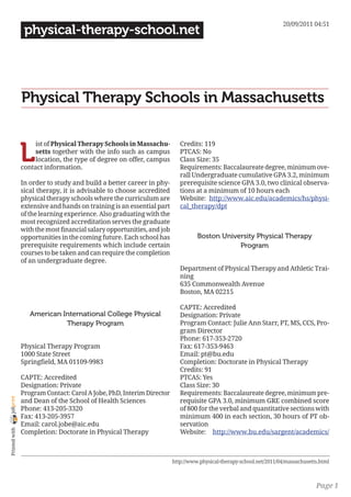 20/09/2011 04:51
                 physical-therapy-school.net




                Physical Therapy Schools in Massachusetts


                L
                     ist of Physical Therapy Schools in Massachu-          Credits: 119
                     setts together with the info such as campus           PTCAS: No
                     location, the type of degree on offer, campus         Class Size: 35
                contact information.                                       Requirements: Baccalaureate degree, minimum ove-
                                                                           rall Undergraduate cumulative GPA 3.2, minimum
                In order to study and build a better career in phy-        prerequisite science GPA 3.0, two clinical observa-
                sical therapy, it is advisable to choose accredited        tions at a minimum of 10 hours each
                physical therapy schools where the curriculum are          Website: http://www.aic.edu/academics/hs/physi-
                extensive and hands on training is an essential part       cal_therapy/dpt
                of the learning experience. Also graduating with the
                most recognized accreditation serves the graduate
                with the most financial salary opportunities, and job
                opportunities in the coming future. Each school has               Boston University Physical Therapy
                prerequisite requirements which include certain                               Program
                courses to be taken and can require the completion
                of an undergraduate degree.
                                                                           Department of Physical Therapy and Athletic Trai-
                                                                           ning
                                                                           635 Commonwealth Avenue
                                                                           Boston, MA 02215

                                                                           CAPTE: Accredited
                   American International College Physical                 Designation: Private
                             Therapy Program                               Program Contact: Julie Ann Starr, PT, MS, CCS, Pro-
                                                                           gram Director
                                                                           Phone: 617-353-2720
                Physical Therapy Program                                   Fax: 617-353-9463
                1000 State Street                                          Email: pt@bu.edu
                Springfield, MA 01109-9983                                 Completion: Doctorate in Physical Therapy
                                                                           Credits: 91
                CAPTE: Accredited                                          PTCAS: Yes
                Designation: Private                                       Class Size: 30
                Program Contact: Carol A Jobe, PhD, Interim Director       Requirements: Baccalaureate degree, minimum pre-
joliprint




                and Dean of the School of Health Sciences                  requisite GPA 3.0, minimum GRE combined score
                Phone: 413-205-3320                                        of 800 for the verbal and quantitative sections with
                Fax: 413-205-3957                                          minimum 400 in each section, 30 hours of PT ob-
                Email: carol.jobe@aic.edu                                  servation
 Printed with




                Completion: Doctorate in Physical Therapy                  Website: http://www.bu.edu/sargent/academics/



                                                                        http://www.physical-therapy-school.net/2011/04/massachusetts.html



                                                                                                                                   Page 1
 