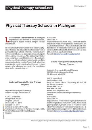 20/09/2011 04:57
                 physical-therapy-school.net




                Physical Therapy Schools in Michigan


                L
                     ist of Physical Therapy Schools in Michigan            PTCAS: Yes
                     together with the info such as campus location,        Class Size: 36
                     the type of degree on offer, campus contact            Requirements: minimum of 92 semester credits,
                information.                                                minimum overall Undergraduate cumulative GPA
                                                                            3.0, minimum sciences GPA 3.0, minimum GRE com-
                In order to study and build a better career in phy-         bined score of 1000 for the verbal and quantitative
                sical therapy, it is advisable to choose accredited         sections, 80 total hours PT observation with at least
                physical therapy schools where the curriculum are           20 hours in an inpatient setting
                extensive and hands on training is an essential part        Website: http://www.andrews.edu/cas/pt/
                of the learning experience. Also graduating with the
                most recognized accreditation serves the graduate
                with the most financial salary opportunities, and job
                opportunities in the coming future. Each school has               Central Michigan University Physical
                prerequisite requirements which include certain                            Therapy Program
                courses to be taken and can require the completion
                of an undergraduate degree.
                                                                            Graduate Program in Physical Therapy
                                                                            1220 Health Professions Building
                                                                            Mt. Pleasant, MI 48859

                                                                            CAPTE: Accredited
                                                                            Designation: Public
                     Andrews University Physical Therapy                    Program Contact: Herm Triezenberg, PT, PhD, Di-
                                 Program                                    rector and Professor
                                                                            Phone: 989-774-2347
                                                                            Fax: 989-774-2908
                Department of Physical Therapy                              Email: triez1hl@cmich.edu
                Berrien Springs, MI 49104-0420                              Completion: Doctorate in Physical Therapy
                                                                            Credits:
                CAPTE: Accredited                                           PTCAS: Yes
                Designation: Private                                        Class Size: 40
                Program Contact:                                            Requirements: Baccalaureate degree, minimum ove-
                Phone: 269-471-2878                                         rall Undergraduate cumulative GPA 3.0, minimum
joliprint




                Fax: 269-471-2867                                           prerequisite GPA 3.0, 50 hours of volunteer work,
                Email: pt-info@andrews.edu                                  observation hours, or work experience under a li-
                Completion: Doctorate in Physical Therapy, t-DPT,           censed physical therapist in two different settings
                Doctor of Science in Physical Therapy                       Website: http://www.cmich.edu/chp/x2694.xml
 Printed with




                Credits:



                                                   http://www.physical-therapy-school.net/2011/04/physical-therapy-schools-in-michigan.html



                                                                                                                                     Page 1
 