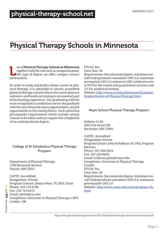 20/09/2011 04:57
                 physical-therapy-school.net




                Physical Therapy Schools in Minnesota


                L
                     ist of Physical Therapy Schools in Minnesota           PTCAS: Yes
                     together with the info such as campus location,        Class Size: 36
                     the type of degree on offer, campus contact            Requirements: Baccalaureate degree, minimum ove-
                information.                                                rall Undergraduate cumulative GPA 3.0, minimum
                                                                            prerequisite GPA 3.0, minimum GRE combined score
                In order to study and build a better career in phy-         of 870 for the verbal and quantitative sections and
                sical therapy, it is advisable to choose accredited         3.5 for analytical writing
                physical therapy schools where the curriculum are           Website: http://www.css.edu/Admissions/Graduate-
                extensive and hands on training is an essential part        Studies/Doctor-of-Physical-Therapy.html
                of the learning experience. Also graduating with the
                most recognized accreditation serves the graduate
                with the most financial salary opportunities, and job
                opportunities in the coming future. Each school has             Mayo School Physical Therapy Program
                prerequisite requirements which include certain
                courses to be taken and can require the completion
                of an undergraduate degree.                                 Siebens 11-04
                                                                            200 First Street SW
                                                                            Rochester, MN 55905

                                                                            CAPTE: Accredited
                                                                            Designation: Private
                                                                            Program Contact: John H Hollman, PT, PhD, Program
                  College of St Scholastica Physical Therapy                Director
                                   Program                                  Phone: 507-284-2054
                                                                            Fax: 507-284-0656
                                                                            Email: hollman.john@mayo.edu
                Department of Physical Therapy                              Completion: Doctorate in Physical Therapy
                1200 Kenwood Avenue                                         Credits:
                Duluth, MN 55811                                            PTCAS: Yes
                                                                            Class Size: 28
                CAPTE: Accredited                                           Requirements: Baccalaureate degree, minimum ove-
                Designation: Private                                        rall Undergraduate cumulative GPA 3.0, minimum
                Program Contact: Denise Wise, PT, PhD, Chair                prerequisite GPA 3.0
joliprint




                Phone: 218-723-6786                                         Website: http://www.mayo.edu/mshs/pt-ptmp-rch.
                Fax: 218-723-6472                                           html
                Email: dwise@css.edu
                Completion: Doctorate in Physical Therapy, t-DPT
 Printed with




                Credits: 108



                                                  http://www.physical-therapy-school.net/2011/04/physical-therapy-schools-in-minnesota.html



                                                                                                                                     Page 1
 