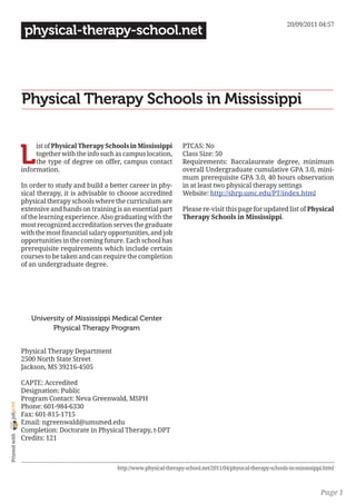 20/09/2011 04:57
                 physical-therapy-school.net




                Physical Therapy Schools in Mississippi


                L
                     ist of Physical Therapy Schools in Mississippi         PTCAS: No
                     together with the info such as campus location,        Class Size: 50
                     the type of degree on offer, campus contact            Requirements: Baccalaureate degree, minimum
                information.                                                overall Undergraduate cumulative GPA 3.0, mini-
                                                                            mum prerequisite GPA 3.0, 40 hours observation
                In order to study and build a better career in phy-         in at least two physical therapy settings
                sical therapy, it is advisable to choose accredited         Website: http://shrp.umc.edu/PT/index.html
                physical therapy schools where the curriculum are
                extensive and hands on training is an essential part        Please re-visit this page for updated list of Physical
                of the learning experience. Also graduating with the        Therapy Schools in Mississippi.
                most recognized accreditation serves the graduate
                with the most financial salary opportunities, and job
                opportunities in the coming future. Each school has
                prerequisite requirements which include certain
                courses to be taken and can require the completion
                of an undergraduate degree.




                   University of Mississippi Medical Center
                         Physical Therapy Program


                Physical Therapy Department
                2500 North State Street
                Jackson, MS 39216-4505

                CAPTE: Accredited
                Designation: Public
                Program Contact: Neva Greenwald, MSPH
joliprint




                Phone: 601-984-6330
                Fax: 601-815-1715
                Email: ngreenwald@umsmed.edu
                Completion: Doctorate in Physical Therapy, t-DPT
 Printed with




                Credits: 121



                                                 http://www.physical-therapy-school.net/2011/04/physical-therapy-schools-in-mississippi.html



                                                                                                                                      Page 1
 
