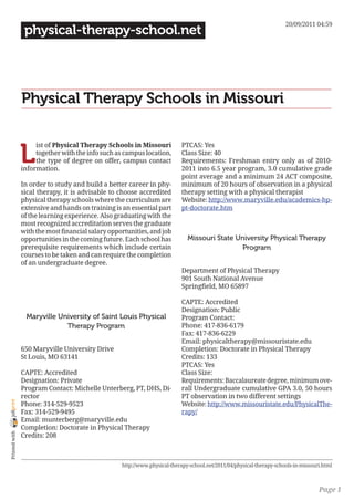 20/09/2011 04:59
                 physical-therapy-school.net




                Physical Therapy Schools in Missouri


                L
                     ist of Physical Therapy Schools in Missouri           PTCAS: Yes
                     together with the info such as campus location,       Class Size: 40
                     the type of degree on offer, campus contact           Requirements: Freshman entry only as of 2010-
                information.                                               2011 into 6.5 year program, 3.0 cumulative grade
                                                                           point average and a minimum 24 ACT composite,
                In order to study and build a better career in phy-        minimum of 20 hours of observation in a physical
                sical therapy, it is advisable to choose accredited        therapy setting with a physical therapist
                physical therapy schools where the curriculum are          Website: http://www.maryville.edu/academics-hp-
                extensive and hands on training is an essential part       pt-doctorate.htm
                of the learning experience. Also graduating with the
                most recognized accreditation serves the graduate
                with the most financial salary opportunities, and job
                opportunities in the coming future. Each school has           Missouri State University Physical Therapy
                prerequisite requirements which include certain                               Program
                courses to be taken and can require the completion
                of an undergraduate degree.
                                                                           Department of Physical Therapy
                                                                           901 South National Avenue
                                                                           Springfield, MO 65897

                                                                           CAPTE: Accredited
                                                                           Designation: Public
                 Maryville University of Saint Louis Physical              Program Contact:
                             Therapy Program                               Phone: 417-836-6179
                                                                           Fax: 417-836-6229
                                                                           Email: physicaltherapy@missouristate.edu
                650 Maryville University Drive                             Completion: Doctorate in Physical Therapy
                St Louis, MO 63141                                         Credits: 133
                                                                           PTCAS: Yes
                CAPTE: Accredited                                          Class Size:
                Designation: Private                                       Requirements: Baccalaureate degree, minimum ove-
                Program Contact: Michelle Unterberg, PT, DHS, Di-          rall Undergraduate cumulative GPA 3.0, 50 hours
                rector                                                     PT observation in two different settings
joliprint




                Phone: 314-529-9523                                        Website: http://www.missouristate.edu/PhysicalThe-
                Fax: 314-529-9495                                          rapy/
                Email: munterberg@maryville.edu
                Completion: Doctorate in Physical Therapy
 Printed with




                Credits: 208



                                                   http://www.physical-therapy-school.net/2011/04/physical-therapy-schools-in-missouri.html



                                                                                                                                     Page 1
 