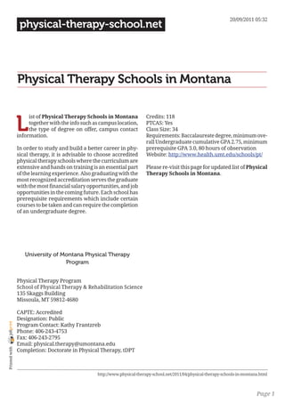20/09/2011 05:32
                 physical-therapy-school.net




                Physical Therapy Schools in Montana


                L
                     ist of Physical Therapy Schools in Montana            Credits: 118
                     together with the info such as campus location,       PTCAS: Yes
                     the type of degree on offer, campus contact           Class Size: 34
                information.                                               Requirements: Baccalaureate degree, minimum ove-
                                                                           rall Undergraduate cumulative GPA 2.75, minimum
                In order to study and build a better career in phy-        prerequisite GPA 3.0, 80 hours of observation
                sical therapy, it is advisable to choose accredited        Website: http://www.health.umt.edu/schools/pt/
                physical therapy schools where the curriculum are
                extensive and hands on training is an essential part       Please re-visit this page for updated list of Physical
                of the learning experience. Also graduating with the       Therapy Schools in Montana.
                most recognized accreditation serves the graduate
                with the most financial salary opportunities, and job
                opportunities in the coming future. Each school has
                prerequisite requirements which include certain
                courses to be taken and can require the completion
                of an undergraduate degree.




                   University of Montana Physical Therapy
                                  Program


                Physical Therapy Program
                School of Physical Therapy & Rehabilitation Science
                135 Skaggs Building
                Missoula, MT 59812-4680

                CAPTE: Accredited
                Designation: Public
joliprint




                Program Contact: Kathy Frantzreb
                Phone: 406-243-4753
                Fax: 406-243-2795
                Email: physical.therapy@umontana.edu
 Printed with




                Completion: Doctorate in Physical Therapy, tDPT



                                                   http://www.physical-therapy-school.net/2011/04/physical-therapy-schools-in-montana.html



                                                                                                                                    Page 1
 