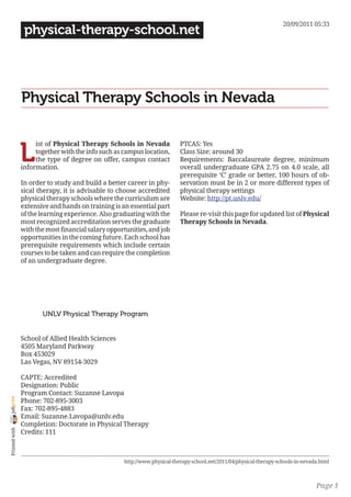 20/09/2011 05:33
                 physical-therapy-school.net




                Physical Therapy Schools in Nevada


                L
                     ist of Physical Therapy Schools in Nevada             PTCAS: Yes
                     together with the info such as campus location,       Class Size: around 30
                     the type of degree on offer, campus contact           Requirements: Baccalaureate degree, minimum
                information.                                               overall undergraduate GPA 2.75 on 4.0 scale, all
                                                                           prerequisite ‘C’ grade or better, 100 hours of ob-
                In order to study and build a better career in phy-        servation must be in 2 or more different types of
                sical therapy, it is advisable to choose accredited        physical therapy settings
                physical therapy schools where the curriculum are          Website: http://pt.unlv.edu/
                extensive and hands on training is an essential part
                of the learning experience. Also graduating with the       Please re-visit this page for updated list of Physical
                most recognized accreditation serves the graduate          Therapy Schools in Nevada.
                with the most financial salary opportunities, and job
                opportunities in the coming future. Each school has
                prerequisite requirements which include certain
                courses to be taken and can require the completion
                of an undergraduate degree.




                       UNLV Physical Therapy Program


                School of Allied Health Sciences
                4505 Maryland Parkway
                Box 453029
                Las Vegas, NV 89154-3029

                CAPTE: Accredited
                Designation: Public
                Program Contact: Suzanne Lavopa
joliprint




                Phone: 702-895-3003
                Fax: 702-895-4883
                Email: Suzanne.Lavopa@unlv.edu
                Completion: Doctorate in Physical Therapy
 Printed with




                Credits: 111



                                                    http://www.physical-therapy-school.net/2011/04/physical-therapy-schools-in-nevada.html



                                                                                                                                    Page 1
 