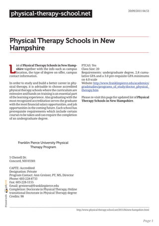 20/09/2011 04:51
                 physical-therapy-school.net



                Physical Therapy Schools in New
                Hampshire


                L
                     ist of Physical Therapy Schools in New Hamp-       PTCAS: Yes
                     shire together with the info such as campus        Class Size: 20
                     location, the type of degree on offer, campus      Requirements: undergraduate degree, 2.8 cumu-
                contact information.                                    lative GPA and a 3.0 pre-requisite GPA minimums
                                                                        on 4.0 scale
                In order to study and build a better career in phy-     Website: http://www.franklinpierce.edu/academics/
                sical therapy, it is advisable to choose accredited     gradstudies/programs_of_study/doctor_physical_
                physical therapy schools where the curriculum are       therapy.htm
                extensive and hands on training is an essential part
                of the learning experience. Also graduating with the    Please re-visit this page for updated list of Physical
                most recognized accreditation serves the graduate       Therapy Schools in New Hampshire.
                with the most financial salary opportunities, and job
                opportunities in the coming future. Each school has
                prerequisite requirements which include certain
                courses to be taken and can require the completion
                of an undergraduate degree.




                      Franklin Pierce University Physical
                               Therapy Program


                5 Chenell Dr.
                Concord, NH 03301

                CAPTE: Accredited
                Designation: Private
                Program Contact: Ann Greiner, PT, MS, Director
                Phone: 603-228-8733
joliprint




                Fax: 603-228-1155
                Email: greinera@franklinpierce.edu
                Completion: Doctorate in Physical Therapy, Online
                transitional Doctorate in Physical Therapy degree
 Printed with




                Credits: 98



                                                                    http://www.physical-therapy-school.net/2011/04/new-hampshire.html



                                                                                                                               Page 1
 