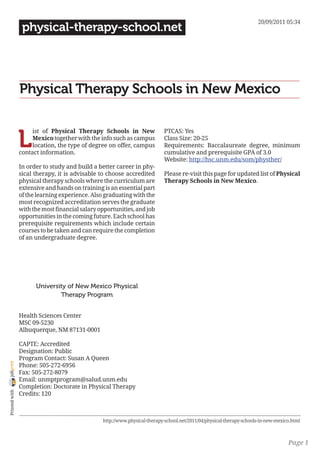 20/09/2011 05:34
                 physical-therapy-school.net




                Physical Therapy Schools in New Mexico


                L
                     ist of Physical Therapy Schools in New                PTCAS: Yes
                     Mexico together with the info such as campus          Class Size: 20-25
                     location, the type of degree on offer, campus         Requirements: Baccalaureate degree, minimum
                contact information.                                       cumulative and prerequisite GPA of 3.0
                                                                           Website: http://hsc.unm.edu/som/physther/
                In order to study and build a better career in phy-
                sical therapy, it is advisable to choose accredited        Please re-visit this page for updated list of Physical
                physical therapy schools where the curriculum are          Therapy Schools in New Mexico.
                extensive and hands on training is an essential part
                of the learning experience. Also graduating with the
                most recognized accreditation serves the graduate
                with the most financial salary opportunities, and job
                opportunities in the coming future. Each school has
                prerequisite requirements which include certain
                courses to be taken and can require the completion
                of an undergraduate degree.




                      University of New Mexico Physical
                              Therapy Program


                Health Sciences Center
                MSC 09-5230
                Albuquerque, NM 87131-0001

                CAPTE: Accredited
                Designation: Public
                Program Contact: Susan A Queen
joliprint




                Phone: 505-272-6956
                Fax: 505-272-8079
                Email: unmptprogram@salud.unm.edu
                Completion: Doctorate in Physical Therapy
 Printed with




                Credits: 120



                                                http://www.physical-therapy-school.net/2011/04/physical-therapy-schools-in-new-mexico.html



                                                                                                                                    Page 1
 