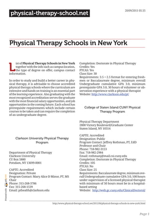 20/09/2011 05:35
                 physical-therapy-school.net




                Physical Therapy Schools in New York


                L
                     ist of Physical Therapy Schools in New York           Completion: Doctorate in Physical Therapy
                     together with the info such as campus location,       Credits: Yes
                     the type of degree on offer, campus contact           PTCAS: Yes
                information.                                               Class Size: 30
                                                                           Requirements: 3.5 + 2.5 format for entering fresh-
                In order to study and build a better career in phy-        men or Baccalaureate degree, minimum overall
                sical therapy, it is advisable to choose accredited        Undergraduate cumulative GPA 3.0, minimum
                physical therapy schools where the curriculum are          prerequisite GPA 3.0, 30 hours of volunteer or ob-
                extensive and hands on training is an essential part       servation experience with a physical therapist
                of the learning experience. Also graduating with the       Website: http://www.clarkson.edu/pt/
                most recognized accreditation serves the graduate
                with the most financial salary opportunities, and job
                opportunities in the coming future. Each school has
                prerequisite requirements which include certain                 College of Staten Island CUNY Physical
                courses to be taken and can require the completion                         Therapy Program
                of an undergraduate degree.

                                                                           Physical Therapy Department
                                                                           2800 Victory Boulevard/Graduate Center
                                                                           Staten Island, NY 10314

                                                                           CAPTE: Accredited
                     Clarkson University Physical Therapy                  Designation: Public
                                  Program                                  Program Contact: Jeffrey Rothman, PT, EdD
                                                                           Professor and Chair
                                                                           Phone: 718-982-3153
                Department of Physical Therapy                             Fax: 718-982-2984
                Clarkson University                                        Email: rothmanj@mail.csi.cuny.edu
                CU Box 5880                                                Completion: Doctorate in Physical Therapy
                Potsdam, NY 13699-0001                                     Credits: 105
                                                                           PTCAS: No
                CAPTE: Accredited                                          Class Size: 25
                Designation: Private                                       Requirements: Baccalaureate degree, minimum ove-
joliprint




                Program Contact: Mary Alice D Minor, PT, MS                rall Undergraduate cumulative GPA 3.0, 100 hours
                Chair                                                      under supervision of a licensed physical therapist
                Phone: 315-268-3786                                        with minimum of 50 hours must be in a hospital-
                Fax: 315-268-1539                                          based setting
 Printed with




                Email: pthealth@clarkson.edu                               Website: http://web.gc.cuny.edu/ClinicalDoctoral/



                                                  http://www.physical-therapy-school.net/2011/04/physical-therapy-schools-in-new-york.html



                                                                                                                                    Page 1
 