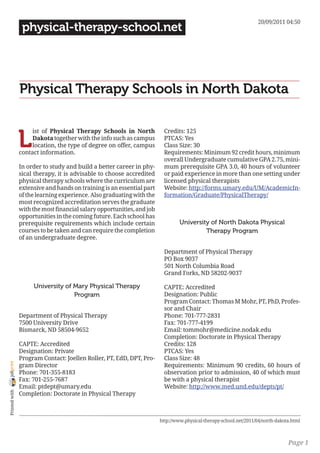 20/09/2011 04:50
                 physical-therapy-school.net




                Physical Therapy Schools in North Dakota


                L
                     ist of Physical Therapy Schools in North            Credits: 125
                     Dakota together with the info such as campus        PTCAS: Yes
                     location, the type of degree on offer, campus       Class Size: 30
                contact information.                                     Requirements: Minimum 92 credit hours, minimum
                                                                         overall Undergraduate cumulative GPA 2.75, mini-
                In order to study and build a better career in phy-      mum prerequisite GPA 3.0, 40 hours of volunteer
                sical therapy, it is advisable to choose accredited      or paid experience in more than one setting under
                physical therapy schools where the curriculum are        licensed physical therapists
                extensive and hands on training is an essential part     Website: http://forms.umary.edu/UM/AcademicIn-
                of the learning experience. Also graduating with the     formation/Graduate/PhysicalTherapy/
                most recognized accreditation serves the graduate
                with the most financial salary opportunities, and job
                opportunities in the coming future. Each school has
                prerequisite requirements which include certain                  University of North Dakota Physical
                courses to be taken and can require the completion                        Therapy Program
                of an undergraduate degree.

                                                                         Department of Physical Therapy
                                                                         PO Box 9037
                                                                         501 North Columbia Road
                                                                         Grand Forks, ND 58202-9037

                     University of Mary Physical Therapy                 CAPTE: Accredited
                                   Program                               Designation: Public
                                                                         Program Contact: Thomas M Mohr, PT, PhD, Profes-
                                                                         sor and Chair
                Department of Physical Therapy                           Phone: 701-777-2831
                7500 University Drive                                    Fax: 701-777-4199
                Bismarck, ND 58504-9652                                  Email: tommohr@medicine.nodak.edu
                                                                         Completion: Doctorate in Physical Therapy
                CAPTE: Accredited                                        Credits: 128
                Designation: Private                                     PTCAS: Yes
                Program Contact: Joellen Roller, PT, EdD, DPT, Pro-      Class Size: 48
joliprint




                gram Director                                            Requirements: Minimum 90 credits, 60 hours of
                Phone: 701-355-8183                                      observation prior to admission, 40 of which must
                Fax: 701-255-7687                                        be with a physical therapist
                Email: ptdept@umary.edu                                  Website: http://www.med.und.edu/depts/pt/
 Printed with




                Completion: Doctorate in Physical Therapy



                                                                        http://www.physical-therapy-school.net/2011/04/north-dakota.html



                                                                                                                                  Page 1
 