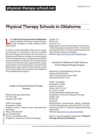 20/09/2011 05:35
                 physical-therapy-school.net




                Physical Therapy Schools in Oklahoma


                L
                     ist of Physical Therapy Schools in Oklahoma           Credits: 115
                     together with the info such as campus location,       PTCAS: No
                     the type of degree on offer, campus contact           Class Size: 14
                information.                                               Requirements: Baccalaureate degree, minimum ove-
                                                                           rall Undergraduate cumulative GPA 3.0, minimum
                In order to study and build a better career in phy-        prerequisite GPA 2.5, 50 clinical observation hours
                sical therapy, it is advisable to choose accredited        with a licensed physical therapist
                physical therapy schools where the curriculum are          Website: http://www.lunet.edu/PT/index.html
                extensive and hands on training is an essential part
                of the learning experience. Also graduating with the
                most recognized accreditation serves the graduate
                with the most financial salary opportunities, and job          University of Oklahoma Health Sciences
                opportunities in the coming future. Each school has               Center Physical Therapy Program
                prerequisite requirements which include certain
                courses to be taken and can require the completion
                of an undergraduate degree.                                Department of Rehabilitation Sciences
                                                                           School of Allied Health
                                                                           1200 N Stonewall Ave, Room 3096
                                                                           Oklahoma City, OK 73117

                                                                           CAPTE: Accredited
                                                                           Designation: Public
                    Langston University Physical Therapy                   Program Contact:
                                 Program                                   Phone: 405-271-2131
                                                                           Fax: 405-271-2432
                                                                           Email: alliedhealth-info@ouhsc.edu
                Physical Therapy Department                                Completion: Doctorate in Physical Therapy
                P.O. Box 1500                                              Credits: 108
                Langston, OK 73050                                         PTCAS: No
                                                                           Class Size:
                CAPTE: Accredited                                          Requirements: Baccalaureate degree, minimum
                Designation: Public                                        overall Undergraduate cumulative GPA 2.75, mini-
                Program Contact: Cheryle Leach, Administrative             mum science GPA 2.75, 40 hours of physical therapy
joliprint




                Specialist I                                               observation
                Phone: 405-466-3697                                        Website: http://www.ah.ouhsc.edu/rehab/
                Fax: 405-466-3565
                Email: crleach@lunet.edu                                   Please re-visit this page for updated list of Physical
 Printed with




                Completion: Doctorate in Physical Therapy                  Therapy Schools in Oklahoma.



                                                  http://www.physical-therapy-school.net/2011/04/physical-therapy-schools-in-oklahoma.html



                                                                                                                                    Page 1
 