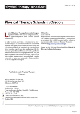 20/09/2011 05:36
                 physical-therapy-school.net




                Physical Therapy Schools in Oregon


                L
                     ist of Physical Therapy Schools in Oregon             PTCAS: Yes
                     together with the info such as campus location,       Class Size: 40
                     the type of degree on offer, campus contact           Requirements: Baccalaureate degree, minimum ove-
                information.                                               rall Undergraduate cumulative GPA 3.0, minimum
                                                                           prerequisite GPA 3.0, 100 hours of paid or volunteer
                In order to study and build a better career in phy-        experience with a licensed Physical Therapist
                sical therapy, it is advisable to choose accredited        Website: http://www.pacificu.edu/pt/
                physical therapy schools where the curriculum are
                extensive and hands on training is an essential part       Please re-visit this page for updated list of Physical
                of the learning experience. Also graduating with the       Therapy Schools in Oregon.
                most recognized accreditation serves the graduate
                with the most financial salary opportunities, and job
                opportunities in the coming future. Each school has
                prerequisite requirements which include certain
                courses to be taken and can require the completion
                of an undergraduate degree.




                      Pacific University Physical Therapy
                                   Program


                School of Physical Therapy
                222 SE 8th Avenue, Suite 333
                Hillsboro, OR 97123

                CAPTE: Accredited
                Designation: Private
                Program Contact: Richard Rutt, PT, PhD, Director
joliprint




                Phone: 503-352-7378
                Fax: 503-352-7340
                Email: ruttra@pacificu.edu
                Completion: Doctorate in Physical Therapy, t-DPT
 Printed with




                Credits: 121



                                                    http://www.physical-therapy-school.net/2011/04/physical-therapy-schools-in-oregon.html



                                                                                                                                    Page 1
 