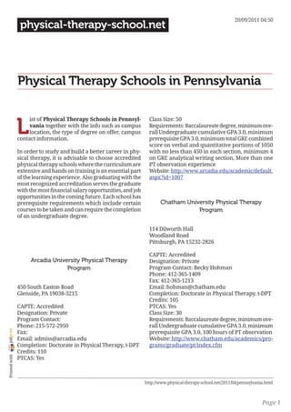 20/09/2011 04:50
                 physical-therapy-school.net




                Physical Therapy Schools in Pennsylvania


                L
                     ist of Physical Therapy Schools in Pennsyl-          Class Size: 50
                     vania together with the info such as campus          Requirements: Baccalaureate degree, minimum ove-
                     location, the type of degree on offer, campus        rall Undergraduate cumulative GPA 3.0, minimum
                contact information.                                      prerequisite GPA 3.0, minimum total GRE combined
                                                                          score on verbal and quantitative portions of 1050
                In order to study and build a better career in phy-       with no less than 450 in each section, minimum 4
                sical therapy, it is advisable to choose accredited       on GRE analytical writing section, More than one
                physical therapy schools where the curriculum are         PT observation experience
                extensive and hands on training is an essential part      Website: http://www.arcadia.edu/academic/default.
                of the learning experience. Also graduating with the      aspx?id=1007
                most recognized accreditation serves the graduate
                with the most financial salary opportunities, and job
                opportunities in the coming future. Each school has
                prerequisite requirements which include certain                Chatham University Physical Therapy
                courses to be taken and can require the completion                         Program
                of an undergraduate degree.

                                                                          114 Dilworth Hall
                                                                          Woodland Road
                                                                          Pittsburgh, PA 15232-2826

                                                                          CAPTE: Accredited
                     Arcadia University Physical Therapy                  Designation: Private
                                  Program                                 Program Contact: Becky Hohman
                                                                          Phone: 412-365-1409
                                                                          Fax: 412-365-1213
                450 South Easton Road                                     Email: hohman@chatham.edu
                Glenside, PA 19038-3215                                   Completion: Doctorate in Physical Therapy, t-DPT
                                                                          Credits: 105
                CAPTE: Accredited                                         PTCAS: Yes
                Designation: Private                                      Class Size: 30
                Program Contact:                                          Requirements: Baccalaureate degree, minimum ove-
                Phone: 215-572-2950                                       rall Undergraduate cumulative GPA 3.0, minimum
joliprint




                Fax:                                                      prerequisite GPA 3.0, 100 hours of PT observation
                Email: admiss@arcadia.edu                                 Website: http://www.chatham.edu/academics/pro-
                Completion: Doctorate in Physical Therapy, t-DPT          grams/graduate/pt/index.cfm
                Credits: 110
 Printed with




                PTCAS: Yes



                                                                        http://www.physical-therapy-school.net/2011/04/pennsylvania.html



                                                                                                                                  Page 1
 
