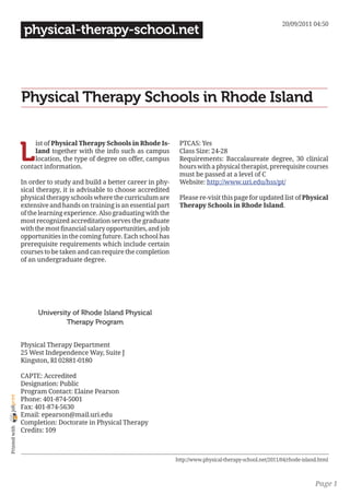 20/09/2011 04:50
                 physical-therapy-school.net




                Physical Therapy Schools in Rhode Island


                L
                     ist of Physical Therapy Schools in Rhode Is-        PTCAS: Yes
                     land together with the info such as campus          Class Size: 24-28
                     location, the type of degree on offer, campus       Requirements: Baccalaureate degree, 30 clinical
                contact information.                                     hours with a physical therapist, prerequisite courses
                                                                         must be passed at a level of C
                In order to study and build a better career in phy-      Website: http://www.uri.edu/hss/pt/
                sical therapy, it is advisable to choose accredited
                physical therapy schools where the curriculum are        Please re-visit this page for updated list of Physical
                extensive and hands on training is an essential part     Therapy Schools in Rhode Island.
                of the learning experience. Also graduating with the
                most recognized accreditation serves the graduate
                with the most financial salary opportunities, and job
                opportunities in the coming future. Each school has
                prerequisite requirements which include certain
                courses to be taken and can require the completion
                of an undergraduate degree.




                      University of Rhode Island Physical
                               Therapy Program


                Physical Therapy Department
                25 West Independence Way, Suite J
                Kingston, RI 02881-0180

                CAPTE: Accredited
                Designation: Public
                Program Contact: Elaine Pearson
joliprint




                Phone: 401-874-5001
                Fax: 401-874-5630
                Email: epearson@mail.uri.edu
                Completion: Doctorate in Physical Therapy
 Printed with




                Credits: 109



                                                                        http://www.physical-therapy-school.net/2011/04/rhode-island.html



                                                                                                                                  Page 1
 