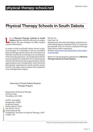 20/09/2011 04:49
                 physical-therapy-school.net




                Physical Therapy Schools in South Dakota


                L
                     ist of Physical Therapy Schools in South            PTCAS: Yes
                     Dakota together with the info such as campus        Class Size: 26
                     location, the type of degree on offer, campus       Requirements: Baccalaureate degree, minimum ove-
                contact information.                                     rall Undergraduate cumulative GPA 3.0, minimum
                                                                         prerequisite GPA 3.0, 50 hours of physical therapy
                In order to study and build a better career in phy-      observation and/or experience
                sical therapy, it is advisable to choose accredited      Website: http://www.usd.edu/health-sciences/phy-
                physical therapy schools where the curriculum are        sical-therapy/
                extensive and hands on training is an essential part
                of the learning experience. Also graduating with the     Please re-visit this page for updated list of Physical
                most recognized accreditation serves the graduate        Therapy Schools in South Dakota.
                with the most financial salary opportunities, and job
                opportunities in the coming future. Each school has
                prerequisite requirements which include certain
                courses to be taken and can require the completion
                of an undergraduate degree.




                     University of South Dakota Physical
                              Therapy Program


                Department of Physical Therapy
                414 East Clark
                Vermillion, SD 57069

                CAPTE: Accredited
                Designation: Public
                Program Contact:
joliprint




                Phone: 605-677-5915
                Fax: 605-677-6745
                Email: pt@usd.edu
                Completion: Doctorate in Physical Therapy, t-DPT
 Printed with




                Credits: 136



                                                                        http://www.physical-therapy-school.net/2011/04/south-dakota.html



                                                                                                                                  Page 1
 