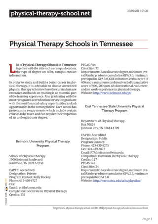 20/09/2011 05:36
                 physical-therapy-school.net




                Physical Therapy Schools in Tennessee


                L
                     ist of Physical Therapy Schools in Tennessee          PTCAS: Yes
                     together with the info such as campus location,       Class Size: 32
                     the type of degree on offer, campus contact           Requirements: Baccalaureate degree, minimum ove-
                information.                                               rall Undergraduate cumulative GPA 3.0, minimum
                                                                           prerequisite GPA 3.0, GRE minimum verbal score of
                In order to study and build a better career in phy-        400 and a minimum combined verbal/quantitative
                sical therapy, it is advisable to choose accredited        score of 900, 50 hours of observational, volunteer,
                physical therapy schools where the curriculum are          and/or work experience in physical therapy
                extensive and hands on training is an essential part       Website: http://www.belmont.edu/pt/
                of the learning experience. Also graduating with the
                most recognized accreditation serves the graduate
                with the most financial salary opportunities, and job
                opportunities in the coming future. Each school has            East Tennessee State University Physical
                prerequisite requirements which include certain                          Therapy Program
                courses to be taken and can require the completion
                of an undergraduate degree.
                                                                           Department of Physical Therapy
                                                                           Box 70624
                                                                           Johnson City, TN 37614-1709

                                                                           CAPTE: Accredited
                                                                           Designation: Public
                     Belmont University Physical Therapy                   Program Contact:
                                 Program                                   Phone: 423-439-8275
                                                                           Fax: 423-439-8077
                                                                           Email: PTAdmissions@etsu.edu
                School of Physical Therapy                                 Completion: Doctorate in Physical Therapy
                1900 Belmont Boulevard                                     Credits: 127
                Nashville, TN 37212-3758                                   PTCAS: No
                                                                           Class Size: 24
                CAPTE: Accredited                                          Requirements: Baccalaureate degree, minimum ove-
                Designation: Private                                       rall Undergraduate cumulative GPA 2.7, minimum
                Program Contact: Kelly Rockey                              prerequisite GPA 3.0
joliprint




                Phone: 615-460-6727                                        Website: http://www.etsu.edu/crhs/physther/
                Fax:
                Email: pt@belmont.edu
                Completion: Doctorate in Physical Therapy
 Printed with




                Credits: 133



                                                  http://www.physical-therapy-school.net/2011/04/physical-therapy-schools-in-tennessee.html



                                                                                                                                     Page 1
 
