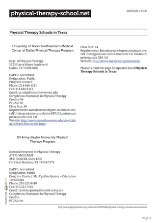 20/09/2011 05:37
                 physical-therapy-school.net


                Physical Therapy Schools in Texas


                 University of Texas Southwestern Medical              Class Size: 24
                 Center at Dallas Physical Therapy Program             Requirements: Baccalaureate degree, minimum ove-
                                                                       rall Undergraduate cumulative GPA 3.0, minimum
                                                                       prerequisite GPA 3.0
                Dept. of Physical Therapy                              Website: http://www.baylor.edu/graduate/pt/
                5323 Harry Hines Boulevard
                Dallas, TX 75390-0887                                  Please re-visit this page for updated list of Physical
                                                                       Therapy Schools in Texas.
                CAPTE: Accredited
                Designation: Public
                Program Contact:
                Phone: 214-648-1551
                Fax: 214-648-1511
                Email: pt.sshp@utsouthwestern.edu
                Completion: Doctorate in Physical Therapy
                Credits: 94
                PTCAS: No
                Class Size: 40
                Requirements: Baccalaureate degree, minimum ove-
                rall Undergraduate cumulative GPA 3.0, minimum
                prerequisite GPA 3.0
                Website: http://www.utsouthwestern.edu/utsw/cda/
                dept28445/files/51683.html



                     US Army-Baylor University Physical
                            Therapy Program


                Doctoral Program in Physical Therapy
                ATTN: MCCS-HMT
                3151 Scott Rd, Suite 1230
                Fort Sam Houston, TX 78234-7579

                CAPTE: Accredited
                Designation: Public
                Program Contact: Ms. Cynthia Quiroz – Education
joliprint




                Technician
                Phone: 210-221-8410
                Fax: 210-221-7585
                Email: cynthia.quiroz@amedd.army.mil
 Printed with




                Completion: Doctorate in Physical Therapy
                Credits:
                PTCAS: No

                                                  http://www.physical-therapy-school.net/2011/04/physical-therapy-schools-in-texas.html



                                                                                                                                 Page 4
 
