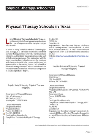 20/09/2011 05:37
                 physical-therapy-school.net




                Physical Therapy Schools in Texas


                L
                     ist of Physical Therapy Schools in Texas to-          Credits: 103
                     gether with the info such as campus location,         PTCAS: No
                     the type of degree on offer, campus contact           Class Size: 20
                information.                                               Requirements: Baccalaureate degree, minimum
                                                                           overall Undergraduate cumulative GPA 3.0, mini-
                In order to study and build a better career in phy-        mum prerequisite GPA 3.0, 50 PT observation or
                sical therapy, it is advisable to choose accredited        employment hours in 2 different areas of clinical
                physical therapy schools where the curriculum are          practice
                extensive and hands on training is an essential part       Website: http://www.angelo.edu/dept/physical_the-
                of the learning experience. Also graduating with the       rapy/
                most recognized accreditation serves the graduate
                with the most financial salary opportunities, and job
                opportunities in the coming future. Each school has
                prerequisite requirements which include certain                   Hardin-Simmons University Physical
                courses to be taken and can require the completion                         Therapy Program
                of an undergraduate degree.

                                                                           Department of Physical Therapy
                                                                           2200 Hickory
                                                                           HSU Box 16065
                                                                           Abilene, TX 79698-0001

                  Angelo State University Physical Therapy                 CAPTE: Accredited
                                 Program                                   Designation: Private
                                                                           Program Contact: Janelle K O’Connell, PT, PhD, DPT,
                                                                           ATC, LAT
                Department of Physical Therapy                             Department Head
                2601 West Avenue N                                         Phone: 325-670-5860
                ASU Station #10923                                         Fax:
                San Angelo, TX 76909-5098                                  Email: ptoffice@hsutx.edu
                                                                           Completion: Doctorate in Physical Therapy, t-DPT
                CAPTE: Accredited                                          Credits: 118
                Designation: Public                                        PTCAS: No
joliprint




                Program Contact:                                           Class Size: 26
                Phone: 325-942-2545                                        Requirements: Baccalaureate degree, minimum do-
                Fax: 325-942-2548                                          cumented 80 hours Physical Therapist observation
                Email: ptdept@angelo.edu                                   in two different settings with minimum 40 hours
 Printed with




                Completion: Doctorate in Physical Therapy                  in each



                                                      http://www.physical-therapy-school.net/2011/04/physical-therapy-schools-in-texas.html



                                                                                                                                     Page 1
 