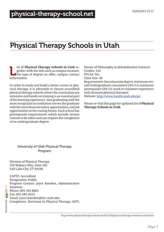 20/09/2011 05:37
                 physical-therapy-school.net




                Physical Therapy Schools in Utah


                L
                     ist of Physical Therapy Schools in Utah to-          Doctor of Philosophy in Rehabilitation Sciences
                     gether with the info such as campus location,        Credits: 134
                     the type of degree on offer, campus contact          PTCAS: Yes
                information.                                              Class Size: 40
                                                                          Requirements: Baccalaureate degree, minimum ove-
                In order to study and build a better career in phy-       rall Undergraduate cumulative GPA 3.0, minimum
                sical therapy, it is advisable to choose accredited       prerequisite GPA 3.0, work or volunteer experience
                physical therapy schools where the curriculum are         with licensed physical therapist
                extensive and hands on training is an essential part      Website: http://www.health.utah.edu/pt/
                of the learning experience. Also graduating with the
                most recognized accreditation serves the graduate         Please re-visit this page for updated list of Physical
                with the most financial salary opportunities, and job     Therapy Schools in Utah.
                opportunities in the coming future. Each school has
                prerequisite requirements which include certain
                courses to be taken and can require the completion
                of an undergraduate degree.




                     University of Utah Physical Therapy
                                   Program


                Division of Physical Therapy
                520 Wakara Way, Suite 302
                Salt Lake City, UT 84108

                CAPTE: Accredited
                Designation: Public
                Program Contact: Joyce Bawden, Administrative
joliprint




                Assistant
                Phone: 801-581-8681
                Fax: 801-585-5629
                Email: joyce.bawden@hsc.utah.edu
 Printed with




                Completion: Doctorate in Physical Therapy, tDPT,



                                                      http://www.physical-therapy-school.net/2011/04/physical-therapy-schools-in-utah.html



                                                                                                                                    Page 1
 