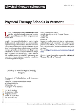 20/09/2011 05:37
                 physical-therapy-school.net




                Physical Therapy Schools in Vermont


                L
                     ist of Physical Therapy Schools in Vermont            Email: cnhsoss@uvm.edu
                     together with the info such as campus location,       Completion: Doctorate in Physical Therapy
                     the type of degree on offer, campus contact           Credits: 99
                information.                                               PTCAS: Yes
                                                                           Class Size:
                In order to study and build a better career in phy-        Requirements: Baccalaureate degree, minimum ove-
                sical therapy, it is advisable to choose accredited        rall Undergraduate cumulative GPA 3.0, minimum
                physical therapy schools where the curriculum are          prerequisite GPA 3.0, GRE score minimum 500 ver-
                extensive and hands on training is an essential part       bal, 500 quantitative, and 4.0 in written analytical
                of the learning experience. Also graduating with the       sections
                most recognized accreditation serves the graduate          Website: http://www.uvm.edu/~cnhs/rms/?Page=pt.
                with the most financial salary opportunities, and job      html
                opportunities in the coming future. Each school has
                prerequisite requirements which include certain            Please re-visit this page for updated list of Physical
                courses to be taken and can require the completion         Therapy Schools in Vermont.
                of an undergraduate degree.




                   University of Vermont Physical Therapy
                                   Program


                Department of Rehabilitation and Movement
                Science
                College of Nursing and Health Sciences
                305 Rowell Building
                106 Carrigan Ave
                Burlington, VT 05405-0068
joliprint




                CAPTE: Accredited
                Designation: Public
                Program Contact:
                Phone: 802-656-3858
 Printed with




                Fax: 802-656-2191



                                                   http://www.physical-therapy-school.net/2011/04/physical-therapy-schools-in-vermont.html



                                                                                                                                    Page 1
 
