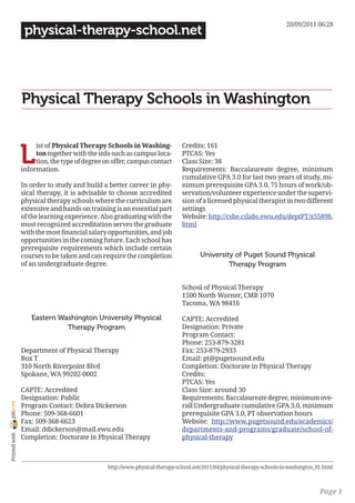 20/09/2011 06:28
                 physical-therapy-school.net




                Physical Therapy Schools in Washington


                L
                     ist of Physical Therapy Schools in Washing-             Credits: 161
                     ton together with the info such as campus loca-         PTCAS: Yes
                     tion, the type of degree on offer, campus contact       Class Size: 38
                information.                                                 Requirements: Baccalaureate degree, minimum
                                                                             cumulative GPA 3.0 for last two years of study, mi-
                In order to study and build a better career in phy-          nimum prerequisite GPA 3.0, 75 hours of work/ob-
                sical therapy, it is advisable to choose accredited          servation/volunteer experience under the supervi-
                physical therapy schools where the curriculum are            sion of a licensed physical therapist in two different
                extensive and hands on training is an essential part         settings
                of the learning experience. Also graduating with the         Website: http://cshe.cslabs.ewu.edu/deptPT/x55898.
                most recognized accreditation serves the graduate            html
                with the most financial salary opportunities, and job
                opportunities in the coming future. Each school has
                prerequisite requirements which include certain
                courses to be taken and can require the completion                   University of Puget Sound Physical
                of an undergraduate degree.                                                   Therapy Program


                                                                             School of Physical Therapy
                                                                             1500 North Warner, CMB 1070
                                                                             Tacoma, WA 98416

                   Eastern Washington University Physical                    CAPTE: Accredited
                             Therapy Program                                 Designation: Private
                                                                             Program Contact:
                                                                             Phone: 253-879-3281
                Department of Physical Therapy                               Fax: 253-879-2933
                Box T                                                        Email: pt@pugetsound.edu
                310 North Riverpoint Blvd                                    Completion: Doctorate in Physical Therapy
                Spokane, WA 99202-0002                                       Credits:
                                                                             PTCAS: Yes
                CAPTE: Accredited                                            Class Size: around 30
                Designation: Public                                          Requirements: Baccalaureate degree, minimum ove-
joliprint




                Program Contact: Debra Dickerson                             rall Undergraduate cumulative GPA 3.0, minimum
                Phone: 509-368-6601                                          prerequisite GPA 3.0, PT observation hours
                Fax: 509-368-6623                                            Website: http://www.pugetsound.edu/academics/
                Email: ddickerson@mail.ewu.edu                               departments-and-programs/graduate/school-of-
 Printed with




                Completion: Doctorate in Physical Therapy                    physical-therapy



                                               http://www.physical-therapy-school.net/2011/04/physical-therapy-schools-in-washington_01.html



                                                                                                                                      Page 1
 