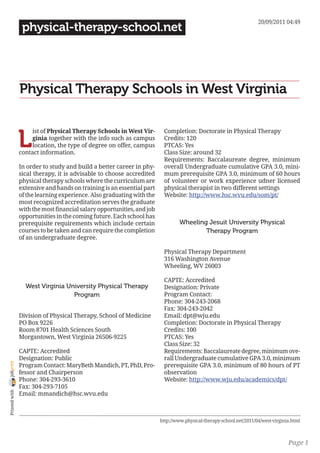 20/09/2011 04:49
                 physical-therapy-school.net




                Physical Therapy Schools in West Virginia


                L
                     ist of Physical Therapy Schools in West Vir-        Completion: Doctorate in Physical Therapy
                     ginia together with the info such as campus         Credits: 120
                     location, the type of degree on offer, campus       PTCAS: Yes
                contact information.                                     Class Size: around 32
                                                                         Requirements: Baccalaureate degree, minimum
                In order to study and build a better career in phy-      overall Undergraduate cumulative GPA 3.0, mini-
                sical therapy, it is advisable to choose accredited      mum prerequisite GPA 3.0, minimum of 60 hours
                physical therapy schools where the curriculum are        of volunteer or work experience udner licensed
                extensive and hands on training is an essential part     physical therapist in two different settings
                of the learning experience. Also graduating with the     Website: http://www.hsc.wvu.edu/som/pt/
                most recognized accreditation serves the graduate
                with the most financial salary opportunities, and job
                opportunities in the coming future. Each school has
                prerequisite requirements which include certain                  Wheeling Jesuit University Physical
                courses to be taken and can require the completion                       Therapy Program
                of an undergraduate degree.

                                                                         Physical Therapy Department
                                                                         316 Washington Avenue
                                                                         Wheeling, WV 26003

                                                                         CAPTE: Accredited
                  West Virginia University Physical Therapy              Designation: Private
                                  Program                                Program Contact:
                                                                         Phone: 304-243-2068
                                                                         Fax: 304-243-2042
                Division of Physical Therapy, School of Medicine         Email: dpt@wju.edu
                PO Box 9226                                              Completion: Doctorate in Physical Therapy
                Room 8701 Health Sciences South                          Credits: 100
                Morgantown, West Virginia 26506-9225                     PTCAS: Yes
                                                                         Class Size: 32
                CAPTE: Accredited                                        Requirements: Baccalaureate degree, minimum ove-
                Designation: Public                                      rall Undergraduate cumulative GPA 3.0, minimum
joliprint




                Program Contact: MaryBeth Mandich, PT, PhD, Pro-         prerequisite GPA 3.0, minimum of 80 hours of PT
                fessor and Chairperson                                   observation
                Phone: 304-293-3610                                      Website: http://www.wju.edu/academics/dpt/
                Fax: 304-293-7105
 Printed with




                Email: mmandich@hsc.wvu.edu



                                                                        http://www.physical-therapy-school.net/2011/04/west-virginia.html



                                                                                                                                   Page 1
 