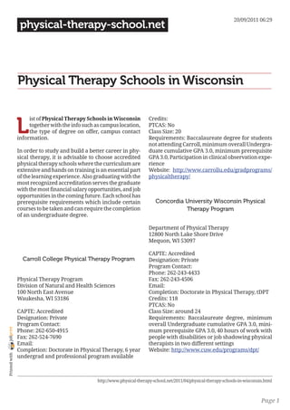 20/09/2011 06:29
                 physical-therapy-school.net




                Physical Therapy Schools in Wisconsin


                L
                     ist of Physical Therapy Schools in Wisconsin           Credits:
                     together with the info such as campus location,        PTCAS: No
                     the type of degree on offer, campus contact            Class Size: 20
                information.                                                Requirements: Baccalaureate degree for students
                                                                            not attending Carroll, minimum overall Undergra-
                In order to study and build a better career in phy-         duate cumulative GPA 3.0, minimum prerequisite
                sical therapy, it is advisable to choose accredited         GPA 3.0, Participation in clinical observation expe-
                physical therapy schools where the curriculum are           rience
                extensive and hands on training is an essential part        Website: http://www.carrollu.edu/gradprograms/
                of the learning experience. Also graduating with the        physicaltherapy/
                most recognized accreditation serves the graduate
                with the most financial salary opportunities, and job
                opportunities in the coming future. Each school has
                prerequisite requirements which include certain                Concordia University Wisconsin Physical
                courses to be taken and can require the completion                       Therapy Program
                of an undergraduate degree.

                                                                            Department of Physical Therapy
                                                                            12800 North Lake Shore Drive
                                                                            Mequon, WI 53097

                                                                            CAPTE: Accredited
                  Carroll College Physical Therapy Program                  Designation: Private
                                                                            Program Contact:
                                                                            Phone: 262-243-4433
                Physical Therapy Program                                    Fax: 262-243-4506
                Division of Natural and Health Sciences                     Email:
                100 North East Avenue                                       Completion: Doctorate in Physical Therapy, tDPT
                Waukesha, WI 53186                                          Credits: 118
                                                                            PTCAS: No
                CAPTE: Accredited                                           Class Size: around 24
                Designation: Private                                        Requirements: Baccalaureate degree, minimum
                Program Contact:                                            overall Undergraduate cumulative GPA 3.0, mini-
joliprint




                Phone: 262-650-4915                                         mum prerequisite GPA 3.0, 40 hours of work with
                Fax: 262-524-7690                                           people with disabilities or job shadowing physical
                Email:                                                      therapists in two different settings
                Completion: Doctorate in Physical Therapy, 6 year           Website: http://www.cuw.edu/programs/dpt/
 Printed with




                undergrad and professional program available



                                                  http://www.physical-therapy-school.net/2011/04/physical-therapy-schools-in-wisconsin.html



                                                                                                                                     Page 1
 