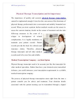 MTS Transcription Services                                              Call: (800) 670 2809




          Physical Therapy Transcription and its Importance

The importance of quality and accurate physical therapy transcription
cannot be emphasized enough. It involves the conversion of the dictations of
physical therapy professionals into a convenient and suitably formatted text
record. When you treat a patient, his/her medical records are the source to
assess the current situation, decide on the course of treatment and also take
follow-up measures in the event of a
relapse      or    development          of     related
complications. It is legally mandatory to
maintain your patient records. Patient
records provide the basis for referrals and
insurance      claims.       Therefore,      physical
therapy transcripts and all other medical
records need to be error free and reliable.

Medical Transcription Company -- an Ideal Option

Physical therapy transcripts need to be accurate just like the transcripts for
other medical specialties. Rather than have your dictated notes transcribed
in-house, you could outsource your transcription requirements to a reliable
medical transcription company.

The process of physical therapy transcription starts right from the time a
patient consults you for advice and treatment. Your dictation details
associated with the patient meeting can be transmitted through a digital




                               Physical Therapy Transcription Service
 