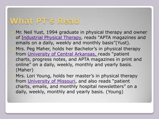 What PT’s Read Mr. Neil Yust, 1994 graduate in physical therapy and owner of Industrial Physical Therapy, reads “APTA magazines and emails on a daily, weekly and monthly basis”(Yust).  Mrs. Peg Maher, holds her Bachelor’s in physical therapy from University of Central Arkansas, reads “patient charts, progress notes, and APTA magazines in print and online” on a daily, weekly, monthly and yearly basis. (Maher)Mrs. Lori Young, holds her master’s in physical therapy from University of Missouri, and also reads “patient charts, emails, and monthly hospital newsletters” on a daily, weekly, monthly and yearly basis. (Young)