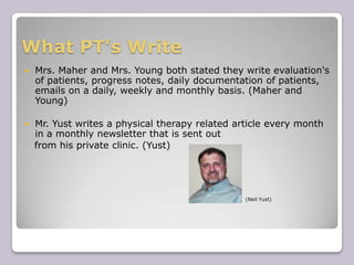 What PT’s WriteMrs. Maher and Mrs. Young both stated they write evaluation's of patients, progress notes, daily documentation of patients, emails on a daily, weekly and monthly basis. (Maher and Young)Mr. Yust writes a physical therapy related article every month in a monthly newsletter that is sent out    from his private clinic. (Yust)(Neil Yust)