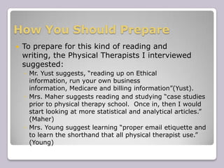 How You Should PrepareTo prepare for this kind of reading and writing, the Physical Therapists I interviewed suggested:Mr. Yust suggests, “reading up on Ethical information, run your own business information, Medicare and billing information”(Yust).Mrs. Mahersuggests reading and studying “case studies prior to physical therapy school.  Once in, then I would start looking at more statistical and analytical articles.” (Maher)Mrs. Young suggest learning “proper email etiquette and to learn the shorthand that all physical therapist use.” (Young) 