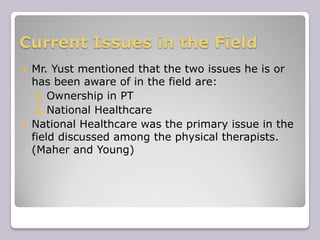 Current Issues in the FieldMr. Yust mentioned that the two issues he is or has been aware of in the field are: Ownership in PT National Healthcare National Healthcare was the primary issue in the field discussed among the physical therapists. (Maher and Young)