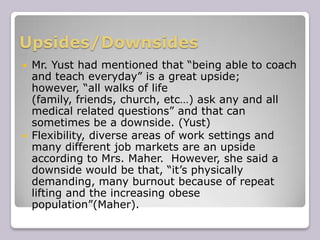 Upsides/Downsides Mr. Yust had mentioned that “being able to coach and teach everyday” is a great upside; however, “all walks of life (family, friends, church, etc…) ask any and all medical related questions” and that can sometimes be a downside. (Yust) 