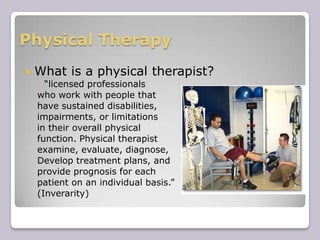 Physical TherapyWhat is a physical therapist?“licensed professionals who work with people thathave sustained disabilities,impairments, or limitationsin their overall physical function. Physical therapistexamine, evaluate, diagnose, Develop treatment plans, and provide prognosis for each patient on an individual basis.” (Inverarity)