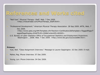 References and Works cited"Neil Yust." Physical Therapy: Staff. Web. 7 Dec 2009. 	<http://industrialpt.com/PhysTherapy_Staff.html>."Professional Development." American Physical Therapy Association. 28 Sep 2009. APTA, Web. 7 		Dec 2009. 	<http://www.apta.org/AM/Template.cfm?Section=Certification2&Template=/TaggedPage/TaggedPageDisplay.cfm&TPLID=206&ContentID=60265>.U.S. Bureau of Labor Statistics Office of Occupational Statistics and Employment Projections.	 Washington: , 2008. Web. 7 Dec 2009. <http://www.bls.gov/oco/ocos080.htm>.Primary:Yust, Neil. "Class Assignment Interview." Message to Lauren Sappington. 02 Dec 2009. E-mail.Maher, Peg. Phone Interview. 07 Dec 2009.Young, Lori. Phone Interview. 04 Dec 2009.